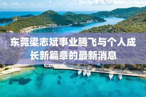 東莞梁志斌事業(yè)騰飛與個(gè)人成長(zhǎng)新篇章的最新消息
