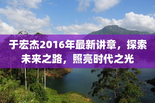 于宏杰2016年最新講章，探索未來之路，照亮?xí)r代之光