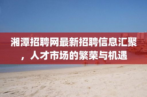 湘潭招聘網(wǎng)最新招聘信息匯聚，人才市場(chǎng)的繁榮與機(jī)遇