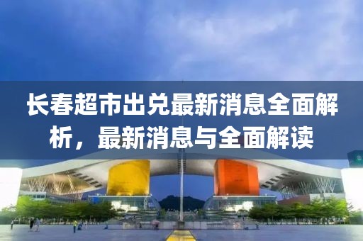 長(zhǎng)春超市出兌最新消息全面解析，最新消息與全面解讀
