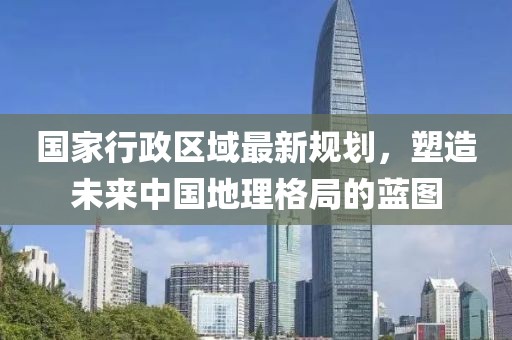 國家行政區(qū)域最新規(guī)劃，塑造未來中國地理格局的藍(lán)圖