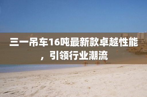 三一吊車(chē)16噸最新款卓越性能，引領(lǐng)行業(yè)潮流