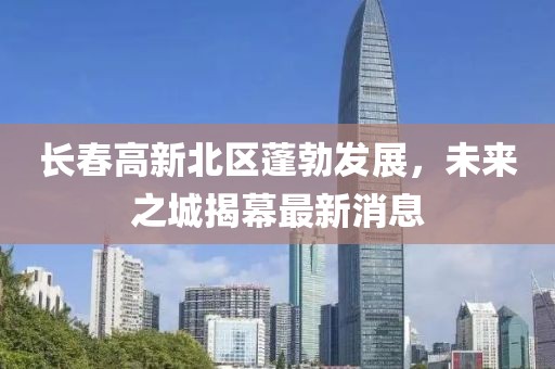 長(zhǎng)春高新北區(qū)蓬勃發(fā)展，未來(lái)之城揭幕最新消息