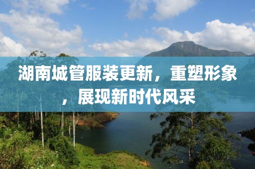 湖南城管服裝更新，重塑形象，展現(xiàn)新時代風采