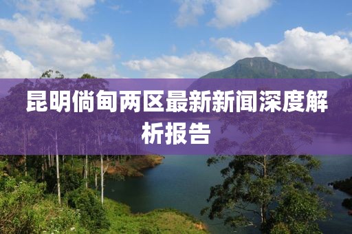昆明倘甸兩區(qū)最新新聞深度解析報(bào)告