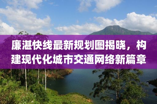 廉湛快線最新規(guī)劃圖揭曉，構(gòu)建現(xiàn)代化城市交通網(wǎng)絡(luò)新篇章