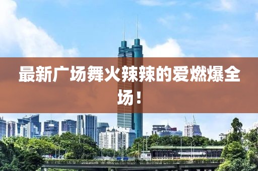 最新廣場(chǎng)舞火辣辣的愛(ài)燃爆全場(chǎng)！