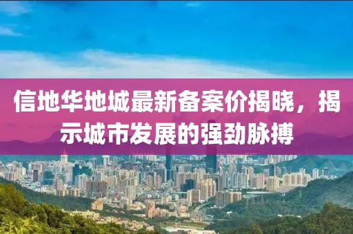 信地華地城最新備案價(jià)揭曉，揭示城市發(fā)展的強(qiáng)勁脈搏