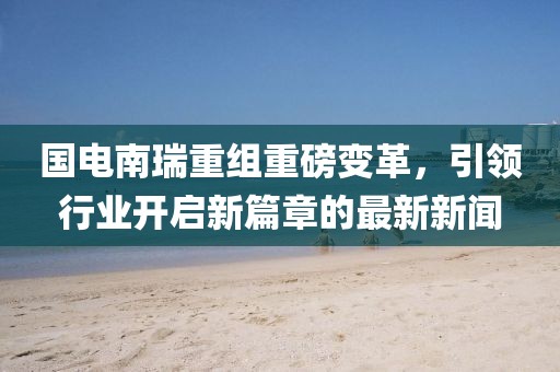 國電南瑞重組重磅變革，引領(lǐng)行業(yè)開啟新篇章的最新新聞