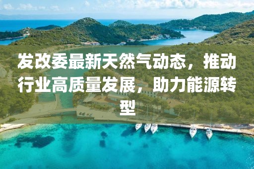 發(fā)改委最新天然氣動態(tài)，推動行業(yè)高質量發(fā)展，助力能源轉型