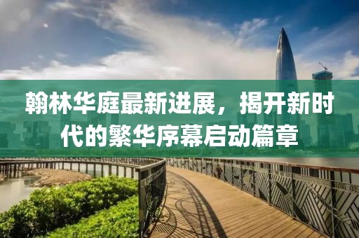 翰林華庭最新進展，揭開新時代的繁華序幕啟動篇章