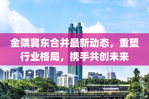 金隅冀東合并最新動(dòng)態(tài)，重塑行業(yè)格局，攜手共創(chuàng)未來