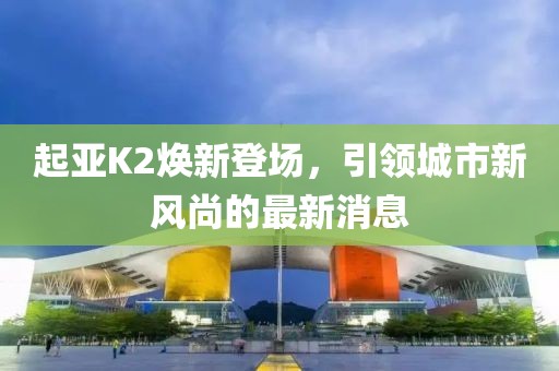 起亞K2煥新登場，引領(lǐng)城市新風(fēng)尚的最新消息