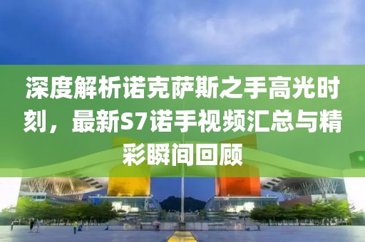 深度解析諾克薩斯之手高光時(shí)刻，最新S7諾手視頻匯總與精彩瞬間回顧