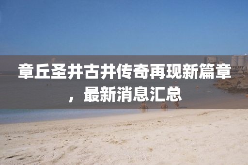 章丘圣井古井傳奇再現(xiàn)新篇章，最新消息匯總