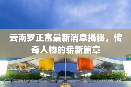 云南羅正富最新消息揭秘，傳奇人物的嶄新篇章