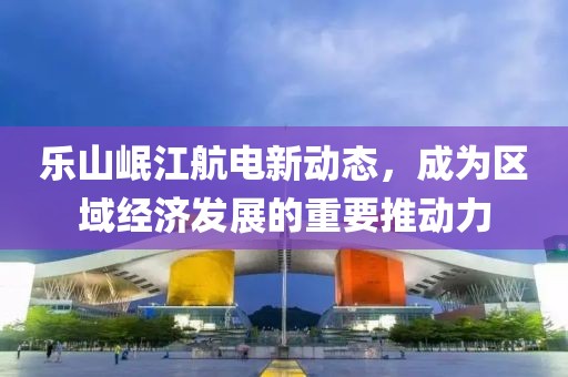 樂山岷江航電新動(dòng)態(tài)，成為區(qū)域經(jīng)濟(jì)發(fā)展的重要推動(dòng)力