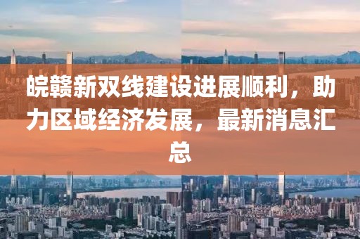 皖贛新雙線建設(shè)進(jìn)展順利，助力區(qū)域經(jīng)濟(jì)發(fā)展，最新消息匯總