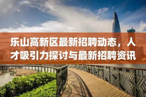 樂山高新區(qū)最新招聘動態(tài)，人才吸引力探討與最新招聘資訊