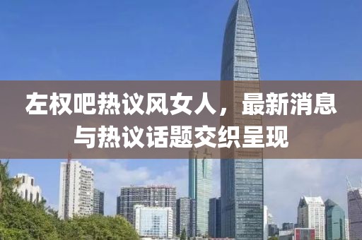 左權吧熱議風女人，最新消息與熱議話題交織呈現(xiàn)