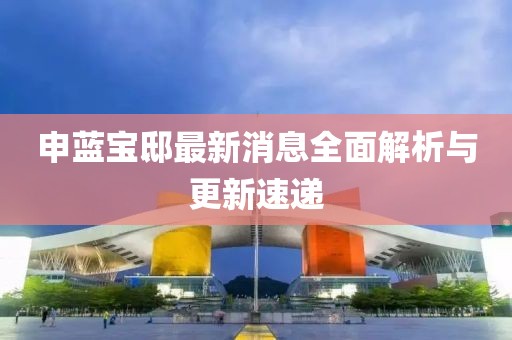 申藍寶邸最新消息全面解析與更新速遞