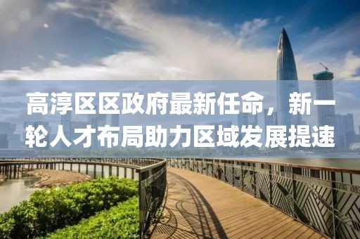 高淳區(qū)區(qū)政府最新任命，新一輪人才布局助力區(qū)域發(fā)展提速