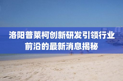 洛陽普萊柯創(chuàng)新研發(fā)引領(lǐng)行業(yè)前沿的最新消息揭秘