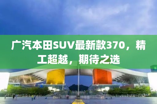 廣汽本田SUV最新款370，精工超越，期待之選