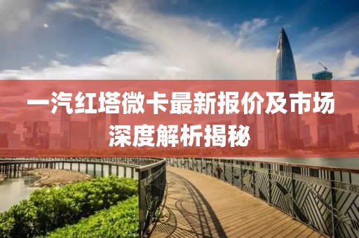 一汽紅塔微卡最新報價及市場深度解析揭秘