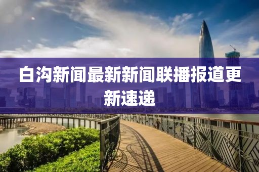 白溝新聞最新新聞聯(lián)播報(bào)道更新速遞