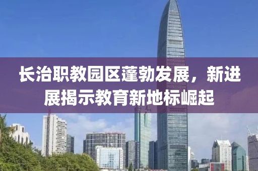 長治職教園區(qū)蓬勃發(fā)展，新進展揭示教育新地標崛起