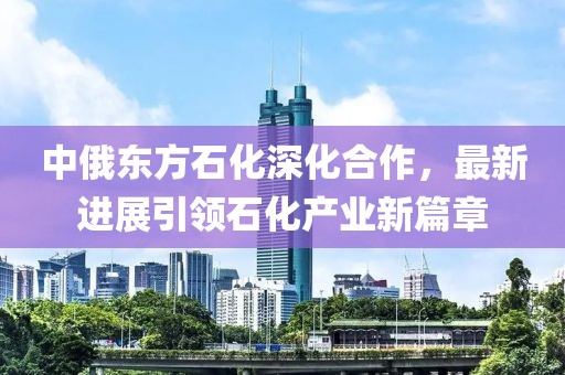 中俄東方石化深化合作，最新進(jìn)展引領(lǐng)石化產(chǎn)業(yè)新篇章