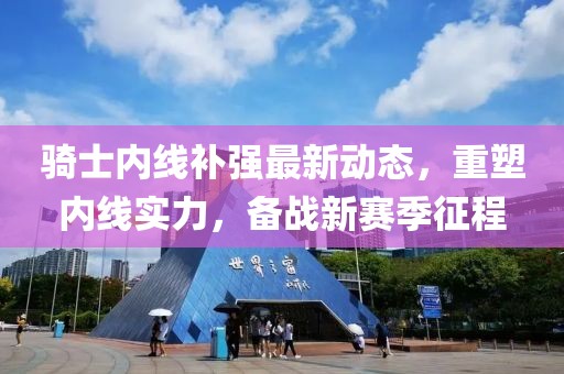 騎士內(nèi)線補強最新動態(tài)，重塑內(nèi)線實力，備戰(zhàn)新賽季征程