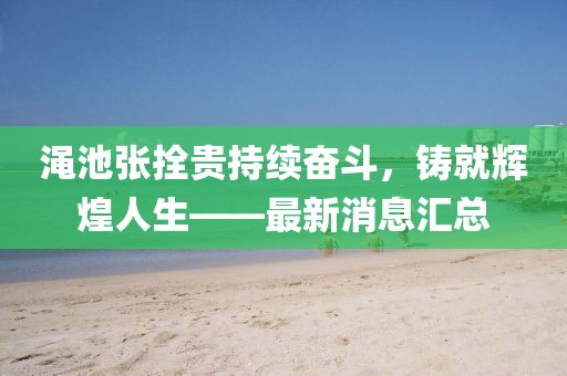 澠池張拴貴持續(xù)奮斗，鑄就輝煌人生——最新消息匯總