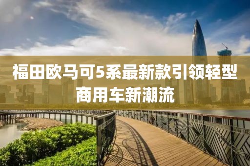 福田歐馬可5系最新款引領(lǐng)輕型商用車新潮流