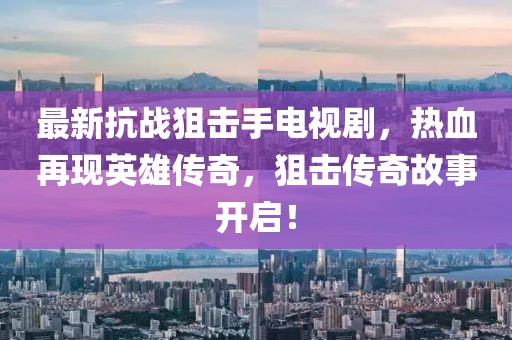 最新抗戰(zhàn)狙擊手電視劇，熱血再現(xiàn)英雄傳奇，狙擊傳奇故事開啟！