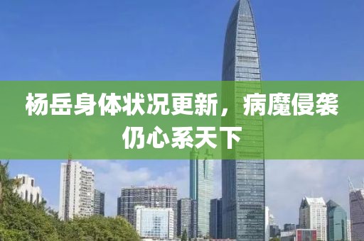 楊岳身體狀況更新，病魔侵襲仍心系天下