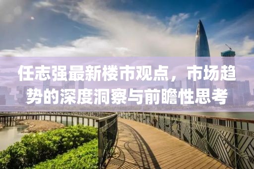 任志強(qiáng)最新樓市觀點(diǎn)，市場(chǎng)趨勢(shì)的深度洞察與前瞻性思考