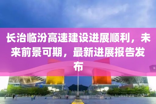 長治臨汾高速建設(shè)進(jìn)展順利，未來前景可期，最新進(jìn)展報(bào)告發(fā)布