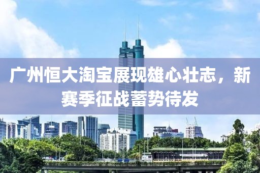 廣州恒大淘寶展現(xiàn)雄心壯志，新賽季征戰(zhàn)蓄勢待發(fā)