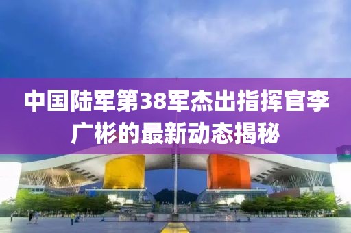 中國陸軍第38軍杰出指揮官李廣彬的最新動態(tài)揭秘