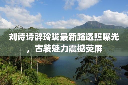 劉詩詩醉玲瓏最新路透照曝光，古裝魅力震撼熒屏