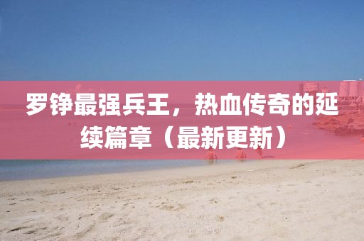 羅錚最強(qiáng)兵王，熱血傳奇的延續(xù)篇章（最新更新）