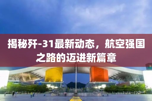 揭秘殲-31最新動(dòng)態(tài)，航空強(qiáng)國(guó)之路的邁進(jìn)新篇章