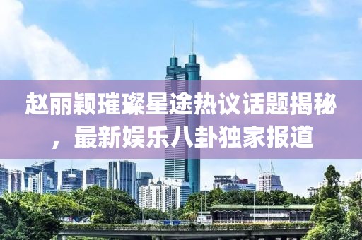 趙麗穎璀璨星途熱議話題揭秘，最新娛樂八卦獨(dú)家報(bào)道