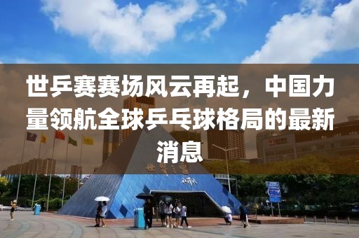 世乒賽賽場風云再起，中國力量領航全球乒乓球格局的最新消息