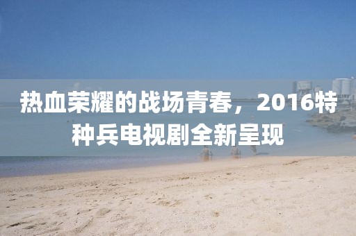 熱血榮耀的戰(zhàn)場青春，2016特種兵電視劇全新呈現(xiàn)