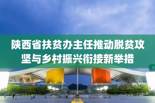 陜西省扶貧辦主任推動脫貧攻堅與鄉(xiāng)村振興銜接新舉措