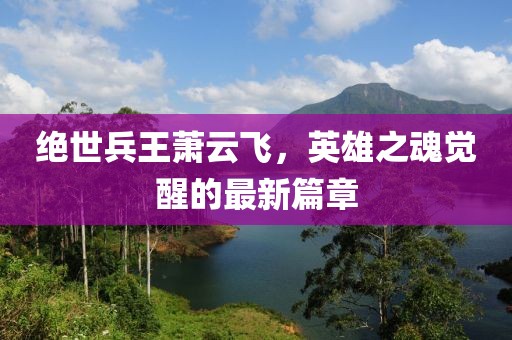 絕世兵王蕭云飛，英雄之魂覺醒的最新篇章