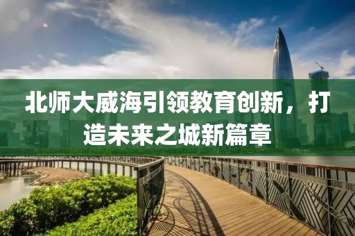 北師大威海引領(lǐng)教育創(chuàng)新，打造未來之城新篇章
